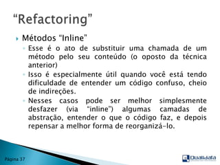 Métodos “Inline”Esse é o ato de substituir uma chamada de um método pelo seu conteúdo (o oposto da técnica anterior)Isso é especialmente útil quando você está tendo dificuldade de entender um código confuso, cheio de indireções. Nesses casos pode ser melhor simplesmente desfazer (via “inline”) algumas camadas de abstração, entender o que o código faz, e depois repensar a melhor forma de reorganizá-lo.“Refactoring”Página 37