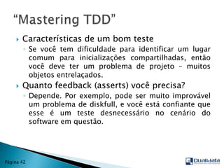 Características de um bom testeSe você tem dificuldade para identificar um lugar comum para inicializações compartilhadas, então você deve ter um problema de projeto – muitos objetos entrelaçados.Quanto feedback (asserts) você precisa?Depende. Por exemplo, pode ser muito improvável um problema de diskfull, e você está confiante que esse é um teste desnecessário no cenário do software em questão.“Mastering TDD”Página 42