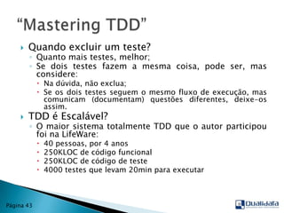 Quando excluir um teste?Quanto mais testes, melhor;Se dois testes fazem a mesma coisa, pode ser, mas considere:Na dúvida, não exclua;Se os dois testes seguem o mesmo fluxo de execução, mas comunicam (documentam) questões diferentes, deixe-os assim.TDD é Escalável?O maior sistema totalmente TDD que o autor participou foi na LifeWare:40 pessoas, por 4 anos250KLOC de código funcional250KLOC de código de teste4000 testes que levam 20min para executar“Mastering TDD”Página 43