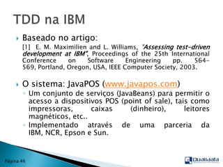 Baseado no artigo: 	[1]	E. M. Maximilien and L. Williams, "Assessing test-driven development at IBM", Proceedings of the 25th International Conference on Software Engineering pp. 564-569, Portland, Oregon, USA, IEEE Computer Society, 2003.O sistema: JavaPOS (www.javapos.com) Um conjunto de serviços (JavaBeans) para permitir o acesso a dispositivos POS (pointofsale), tais como impressoras, caixas (dinheiro), leitores magnéticos, etc..Implementado através de uma parceria da IBM, NCR, Epson e Sun.TDD na IBMPágina 46