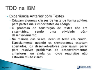 Experiência Anterior com TestesCriavam algumas classes de teste de forma ad-hoc para partes mais importantes do código;O processo de construção de testes não era sistemático, sendo uma atividade pós-desenvolvimento;Na maioria das vezes, nenhum teste era criado. Especialmente quando os cronogramas estavam apertados, os desenvolvedores precisavam parar para resolver problemas de desenvolvimentos anteriores, ou ainda os novos requisitos não estavam muito clarosTDD na IBMPágina 48
