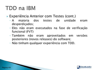 Experiência Anterior com Testes (cont.)A maioria dos testes de unidade eram desperdiçados;Eles não eram executados na fase de verificação funcional (FVT)Também não eram aproveitados em versões posteriores (novos releases) do software;Não tinham qualquer experiência com TDD.TDD na IBMPágina 49