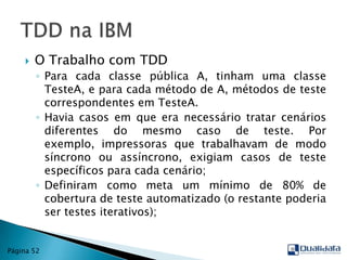 O Trabalho com TDDPara cada classe pública A, tinham uma classe TesteA, e para cada método de A, métodos de teste correspondentes em TesteA.Havia casos em que era necessário tratar cenários diferentes do mesmo caso de teste. Por exemplo, impressoras que trabalhavam de modo síncrono ou assíncrono, exigiam casos de teste específicos para cada cenário;Definiram como meta um mínimo de 80% de cobertura de teste automatizado (o restante poderia ser testes iterativos);TDD na IBMPágina 52