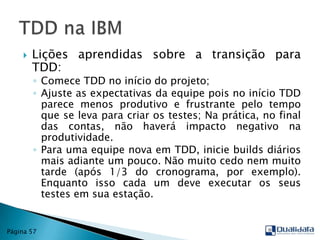 Lições aprendidas sobre a transição para TDD:Comece TDD no início do projeto;Ajuste as expectativas da equipe pois no início TDD parece menos produtivo e frustrante pelo tempo que se leva para criar os testes; Na prática, no final das contas, não haverá impacto negativo na produtividade.Para uma equipe nova em TDD, inicie builds diários mais adiante um pouco. Não muito cedo nem muito tarde (após 1/3 do cronograma, por exemplo). Enquanto isso cada um deve executar os seus testes em sua estação.TDD na IBMPágina 57