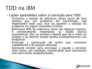 Lições aprendidas sobre a transição para TDD:Convença a equipe de adicionar novos casos de tese sempre que um problema for encontrado, não importando onde seja. Isso vai garantir a solução do problema em algum momento à frente;Definimos 80% de cobertura como um objetivo mínimo. É extremamente importante os builds diários automáticos. Eles se tornam a batida que dá o ritmo ao projeto e ao mesmo tempo facilita acompanharmos seu progresso;Encorage a construção de testes que executem rapidamente e de projeto eficiente;Aproveite sempre para encorajar a equipe a escrever mais testes, por exemplo, monitorando qual subsistema tem mais testes implementados.TDD na IBMPágina 58