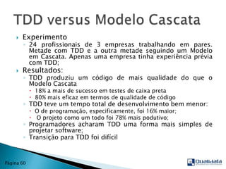 Experimento24 profissionais de 3 empresas trabalhando em pares. Metade com TDD e a outra metade seguindo um Modelo em Cascata. Apenas uma empresa tinha experiência prévia com TDD;Resultados:TDD produziu um código de mais qualidade do que o Modelo Cascata18% a mais de sucesso em testes de caixa preta80% mais eficaz em termos de qualidade de códigoTDD teve um tempo total de desenvolvimento bem menor:O de programação, especificamente, foi 16% maior; O projeto como um todo foi 78% mais podutivo;Programadores acharam TDD uma forma mais simples de projetar software;Transição para TDD foi difícilTDD versus ModeloCascataPágina 60