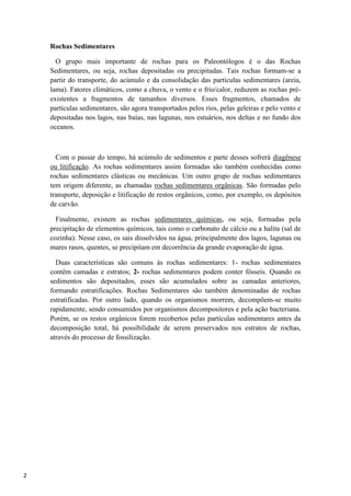 2
Rochas Sedimentares
O grupo mais importante de rochas para os Paleontólogos é o das Rochas
Sedimentares, ou seja, rochas depositadas ou precipitadas. Tais rochas formam-se a
partir do transporte, do acúmulo e da consolidação das partículas sedimentares (areia,
lama). Fatores climáticos, como a chuva, o vento e o frio/calor, reduzem as rochas pré-
existentes a fragmentos de tamanhos diversos. Esses fragmentos, chamados de
partículas sedimentares, são agora transportados pelos rios, pelas geleiras e pelo vento e
depositadas nos lagos, nas baías, nas lagunas, nos estuários, nos deltas e no fundo dos
oceanos.
Com o passar do tempo, há acúmulo de sedimentos e parte desses sofrerá diagênese
ou litificação. As rochas sedimentares assim formadas são também conhecidas como
rochas sedimentares clásticas ou mecânicas. Um outro grupo de rochas sedimentares
tem origem diferente, as chamadas rochas sedimentares orgânicas. São formadas pelo
transporte, deposição e litificação de restos orgânicos, como, por exemplo, os depósitos
de carvão.
Finalmente, existem as rochas sedimentares químicas, ou seja, formadas pela
precipitação de elementos químicos, tais como o carbonato de cálcio ou a halita (sal de
cozinha). Nesse caso, os sais dissolvidos na água, principalmente dos lagos, lagunas ou
mares rasos, quentes, se precipitam em decorrência da grande evaporação de água.
Duas características são comuns às rochas sedimentares: 1- rochas sedimentares
contêm camadas e estratos; 2- rochas sedimentares podem conter fósseis. Quando os
sedimentos são depositados, esses são acumulados sobre as camadas anteriores,
formando estratificações. Rochas Sedimentares são também denominadas de rochas
estratificadas. Por outro lado, quando os organismos morrem, decompõem-se muito
rapidamente, sendo consumidos por organismos decompositores e pela ação bacteriana.
Porém, se os restos orgânicos forem recobertos pelas partículas sedimentares antes da
decomposição total, há possibilidade de serem preservados nos estratos de rochas,
através do processo de fossilização.
 