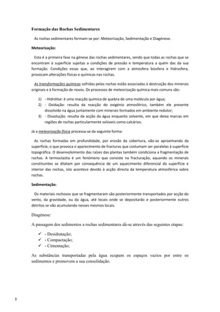 3
Formação das Rochas Sedimentares
As roshas sedimentares formam-se por: Meteorização, Sedimentação e Diagénese.
Meteorização:
Esta é a primeira fase na génese das rochas sedimentares, sendo que todas as rochas que se
encontram à superfície sujeitas a condições de pressão e temperatura a quém das da sua
formação. Condições essas que, ao interagirem com a atmosfera biosfera e hidrosfera,
provocam alterações físicas e químicas nas rochas.
As transformações químicas sofridas pelas rochas estão associadas à destruição dos minerais
originais e à formação de novos. Os processos de meteorização química mais comuns são:
1) - Hidrólise: é uma reacção química de quebra de uma molécula por água;
2) - Oxidação: resulta da reacção do oxigénio atmosférico, também ele presente
dissolvido na água juntamente com minerais formados em ambiente redutor;
3) - Dissolução: resulta da acção da água enquanto solvente, em que deixa marcas em
regiões de rochas particularmente solúveis como calcários.
Já a meteorização física processa-se da seguinte forma:
As rochas formadas em profundidade, por erosão da cobertura, vão-se aproximando da
superfície, o que provoca o aparecimento de fracturas que costumam ser paralelas à superfície
topográfica. O desenvolvimento das raízes das plantas também condiciona a fragmentação de
rochas. A termoclastia é um fenómeno que consiste na fracturação, aquando os minerais
constituintes se dilatam por consequência de um aquecimento diferencial da superfície e
interior das rochas, isto acontece devido à acção directa da temperatura atmosférica sobre
rochas.
Sedimentação:
Os materiais rochosos que se fragmentaram são posteriormente transportados por acção do
vento, da gravidade, ou da água, até locais onde se depositarão e posteriormente outros
detritos se vão acumulando nesses mesmos locais.
Diagénese:
A passagem dos sedimentos a rochas sedimentares dá-se através das seguintes etapas:
 - Desidratação;
 - Compactação;
 - Cimentação;
As substâncias transportadas pela água ocupam os espaços vazios por entre os
sedimentos e promovem a sua consolidação.
 