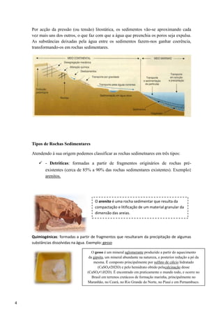 4
Por acção da pressão (ou tensão) litostática, os sedimentos vão-se aproximando cada
vez mais uns dos outros, o que faz com que a água que preenchia os poros seja expulsa.
As substâncias deixadas pela água entre os sedimentos fazem-nos ganhar coerência,
transformando-os em rochas sedimentares.
Tipos de Rochas Sedimentares
Atendendo à sua origem podemos classificar as rochas sedimetnares em três tipos:
 - Detríticas: formadas a partir de fragmentos originários de rochas pré-
existentes (cerca de 85% a 90% das rochas sedimentares existentes). Exemplo:
arenitos.
Quimiogénicas: formadas a partir de fragmentos que resultaram da precipitação de algumas
substâncias dissolvidas na água. Exemplo: gesso
O arenito é uma rocha sedimentar que resulta da
compactação e litificação de um material granular da
dimensão das areias.
O gesso é um mineral aglomerante produzido a partir do aquecimento
da gipsita, um mineral abundante na natureza, e posterior redução a pó da
mesma. É composto principalmente por sulfato de cálcio hidratado
(CaSO4•2H2O) e pelo hemidrato obtido pelacalcinação desse
(CaSO4•½H2O). É encontrado em praticamente o mundo todo, e ocorre no
Brasil em terrenos cretáceos de formação marinha, principalmente no
Maranhão, no Ceará, no Rio Grande do Norte, no Piauí e em Pernambuco.
Sua cor geralmente é branca, mas impurezas podem conferir a ele tons
acinzentados, amarelados, rosados ou marrons
 