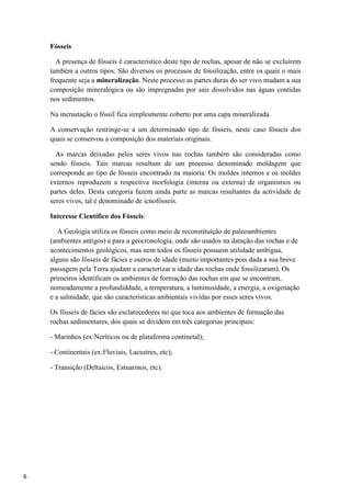 6
Fósseis
A presença de fósseis é característico deste tipo de rochas, apesar de não se excluírem
também a outros tipos. São diversos os processos de fossilização, entre os quais o mais
frequente seja a mineralização. Neste processo as partes duras do ser vivo mudam a sua
composição mineralógica ou são impregnadas por sais dissolvidos nas águas contidas
nos sedimentos.
Na incrustação o fóssil fica simplesmente coberto por uma capa mineralizada.
A conservação restringe-se a um determinado tipo de fósseis, neste caso fósseis dos
quais se conservou a composição dos materiais originais.
As marcas deixadas pelos seres vivos nas rochas também são consideradas como
sendo fósseis. Tais marcas resultam de um processo denominado moldagem que
corresponde ao tipo de fósseis encontrado na maioria. Os moldes internos e os moldes
externos reproduzem a respectiva morfologia (interna ou externa) de organismos ou
partes deles. Desta categoria fazem ainda parte as marcas resultantes da actividade de
seres vivos, tal é denominado de icnofósseis.
Interesse Científico dos Fósseis:
A Geologia utiliza os fósseis como meio de reconstituição de paleoambientes
(ambientes antigos) e para a geocronologia, onde são usados na datação das rochas e de
acontecimentos geológicos, mas nem todos os fósseis possuem utilidade ambígua,
alguns são fósseis de fácies e outros de idade (muito importantes pois dada a sua breve
passagem pela Terra ajudam a caracterizar a idade das rochas onde fossilizaram). Os
primeiros identificam os ambientes de formação das rochas em que se encontram,
nomeadamente a profundiddade, a temperatura, a luminusidade, a energia, a oxigenação
e a salinidade, que são características ambientais vivídas por esses seres vivos.
Os fósseis de fácies são esclarecedores no que toca aos ambientes de formação das
rochas sedimentares, dos quais se dividem em três categorias principais:
- Marinhos (ex:Neríticos ou de plataforma continetal);
- Continentais (ex:Fluviais, Lacustres, etc);
- Transição (Deltaicos, Estuarinos, etc).
 
