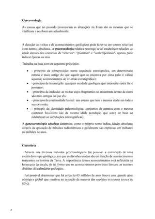 7
Geocronologia
As causas que no passado provocaram as alterações na Terra são as mesmas que se
verificam e se observam actualmente.
A datação de rochas e de acontecimentos geológicos pode fazer-se em termos relativos
e em termos absolutos. A geocronologia relativa restringe-se ao estabelecer relações de
idade através dos conceitos de "anterior", "posterior" e "contemporâneo", apenas pode
indicar épocas ou eras.
Trabalha na base com os seguintes princípios:
- princípio da sobreposição: numa sequência estratigráfica, um determinado
estrato é mais antigo do que aquele que se encontra por cima (não é válido
aquando acontecimentos de inversão estratigráfica);
- princípio da intersecção: qualquer entidade geológica que intersecte outra lhe é
posterior;
- princípio da inclusão: as rochas cujos fragmentos se encontram dentro de outra
são mais antigas do que ela;
- princípio da continuidade lateral: um estrato que tem a mesma idade em toda a
sua extensão;
- princípio da identidade paleontológica: conjuntos de estratos com o mesmo
conteúdo fossilifero são da mesma idade (condição que serve de base ao
estabelecer-se correlações estratigráficas).
A geneocronologia absoluta determina, como o próprio nome indica, idades absolutas
através da aplicação de métodos radiométricos e geralmente são expressas em milhares
ou milhões de anos.
Geoistória
Através dos diversos métodos geocronológicos foi possivel a construção de uma
escala do tempo geológico, em que as divisões usadas são em função de acontecimentos
marcantes na história da Terra. A importância desses acontecimentos está reflectida na
hierarquia da escala, de tal forma que os acontecimentos principais limitam as maiores
divisões do calendário geológico.
Foi possível determinar que há cerca de 65 milhões de anos houve uma grande crise
ecológica global que resultou na extinção da maioria das espécies existentes (cerca de
80%).
 