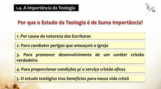 1. Por causa da natureza das Escrituras
2. Para combater perigos que ameaçam a Igreja
3. Para promover desenvolvimento de um caráter cristão
verdadeiro
4. Para proporcionar condições p/ o serviço cristão eficaz
5. O estudo teológico traz benefícios para nossa vida cristã
1.4. A Importância da Teologia
24
 