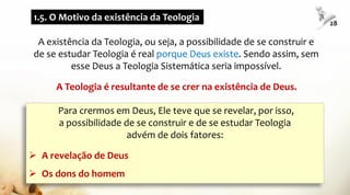 A existência da Teologia, ou seja, a possibilidade de se construir e
de se estudar Teologia é real porque Deus existe. Sendo assim, sem
esse Deus a Teologia Sistemática seria impossível.
Para crermos em Deus, Ele teve que se revelar, por isso,
a possibilidade de se construir e de se estudar Teologia
advém de dois fatores:
 A revelação de Deus
 Os dons do homem
1.5. O Motivo da existência da Teologia
28
A Teologia é resultante de se crer na existência de Deus.
 