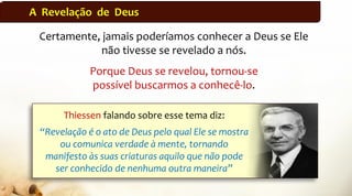 A Revelação de Deus
Certamente, jamais poderíamos conhecer a Deus se Ele
não tivesse se revelado a nós.
Porque Deus se revelou, tornou-se
possível buscarmos a conhecê-lo.
Thiessen falando sobre esse tema diz:
“Revelação é o ato de Deus pelo qual Ele se mostra
ou comunica verdade à mente, tornando
manifesto às suas criaturas aquilo que não pode
ser conhecido de nenhuma outra maneira”
 