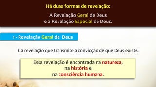 1 - Revelação Geral de Deus
É a revelação que transmite a convicção de que Deus existe.
Há duas formas de revelação:
A Revelação Geral de Deus
e a Revelação Especial de Deus.
Essa revelação é encontrada na natureza,
na história e
na consciência humana.
 