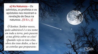 a) Na Natureza – Os
salmistas, os profetas e os
apóstolos nos mostram a
revelação de Deus na
natureza . (Sl 8.1, 3)
Ó Senhor, Senhor nosso,
quão admirável é o teu nome
em toda a terra, pois puseste
a tua glória sobre os céus!
Quando vejo os teus céus,
obra dos teus dedos, a lua e
as estrelas que preparaste;
 