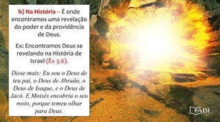 b) Na História – É onde
encontramos uma revelação
do poder e da providência
de Deus.
Ex: Encontramos Deus se
revelando na História de
Israel (Êx 3.6).
Disse mais: Eu sou o Deus de
teu pai, o Deus de Abraão, o
Deus de Isaque, e o Deus de
Jacó. E Moisés encobriu o seu
rosto, porque temeu olhar
para Deus.
 