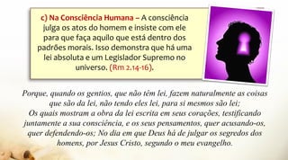 Porque, quando os gentios, que não têm lei, fazem naturalmente as coisas
que são da lei, não tendo eles lei, para si mesmos são lei;
Os quais mostram a obra da lei escrita em seus corações, testificando
juntamente a sua consciência, e os seus pensamentos, quer acusando-os,
quer defendendo-os; No dia em que Deus há de julgar os segredos dos
homens, por Jesus Cristo, segundo o meu evangelho.
c) Na Consciência Humana – A consciência
julga os atos do homem e insiste com ele
para que faça aquilo que está dentro dos
padrões morais. Isso demonstra que há uma
lei absoluta e um Legislador Supremo no
universo. (Rm 2.14-16).
 