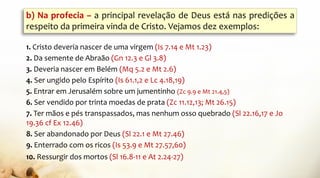 b) Na profecia – a principal revelação de Deus está nas predições a
respeito da primeira vinda de Cristo. Vejamos dez exemplos:
1. Cristo deveria nascer de uma virgem (Is 7.14 e Mt 1.23)
2. Da semente de Abraão (Gn 12.3 e Gl 3.8)
3. Deveria nascer em Belém (Mq 5.2 e Mt 2.6)
4. Ser ungido pelo Espírito (Is 61.1,2 e Lc 4.18,19)
5. Entrar em Jerusalém sobre um jumentinho (Zc 9.9 e Mt 21.4,5)
6. Ser vendido por trinta moedas de prata (Zc 11.12,13; Mt 26.15)
7. Ter mãos e pés transpassados, mas nenhum osso quebrado (Sl 22.16,17 e Jo
19.36 cf Ex 12.46)
8. Ser abandonado por Deus (Sl 22.1 e Mt 27.46)
9. Enterrado com os ricos (Is 53.9 e Mt 27.57,60)
10. Ressurgir dos mortos (Sl 16.8-11 e At 2.24-27)
 