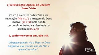 c) A Revelação Especial de Deus em
Jesus Cristo
Cristo é o centro da história e da
revelação (Hb 1.1,2); a imagem do Deus
invisível (Cl 1.15); nele habita
corporalmente toda a plenitude da
divindade (Cl 2.9).
E, conforme vemos em João 1.18,
“Ninguém jamais viu a Deus; o Deus
unigênito, que está no seio do Pai, é
quem O revelou”.
 