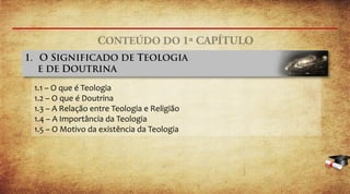1.1 – O que é Teologia
1.2 – O que é Doutrina
1.3 – A Relação entre Teologia e Religião
1.4 – A Importância da Teologia
1.5 – O Motivo da existência da Teologia
 