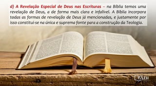 d) A Revelação Especial de Deus nas Escrituras – na Bíblia temos uma
revelação de Deus, a de forma mais clara e infalível. A Bíblia incorpora
todas as formas de revelação de Deus já mencionadas, e justamente por
isso constitui-se na única e suprema fonte para a construção da Teologia.
 