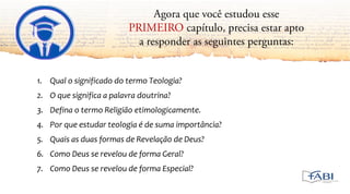 1. Qual o significado do termo Teologia?
2. O que significa a palavra doutrina?
3. Defina o termo Religião etimologicamente.
4. Por que estudar teologia é de suma importância?
5. Quais as duas formas de Revelação de Deus?
6. Como Deus se revelou de forma Geral?
7. Como Deus se revelou de forma Especial?
 