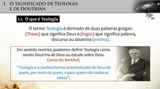 1.1. O que é Teologia
O termo Teologia é derivado de duas palavras gregas:
(Theos) que significa Deus e (logos) que significa palavra,
discurso ou doutrina (ensino).
Em sentido restrito, podemos definir Teologia como
sendo Doutrina de Deus ou estudo sobre Deus.
Como diz Berkhof,
“Teologia é o conhecimento sistematizado de Deus de
quem, por meio de quem, e para quem são todas as
coisas”.
20
 