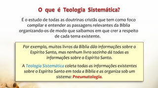 É o estudo de todas as doutrinas cristãs que tem como foco
compilar e entender as passagens relevantes da Bíblia
organizando-os de modo que saibamos em que crer a respeito
de cada tema existente.
Por exemplo, muitos livros da Bíblia dão informações sobre o
Espírito Santo, mas nenhum livro sozinho dá todas as
informações sobre o Espírito Santo.
A Teologia Sistemática coleta todas as informações existentes
sobre o Espírito Santo em toda a Bíblia e as organiza sob um
sistema: Pneumatologia.
 