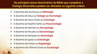 A doutrina das Escrituras ou Bibliologia
 A doutrina de Deus ou Teologia ou Teontologia
 A doutrina de Jesus Cristo ou Cristologia
 A doutrina do Espírito Santo ou Pneumatologia
 A doutrina do Homem ou Antropologia
 A doutrina do Pecado ou Hamartiologia
 A doutrina da Salvação ou Soteriologia
 A doutrina da Igreja ou Eclesiologia
 A doutrina dos Anjos ou Angelologia
 A doutrina das Últimas Coisas ou Escatologia
Os principais temas doutrinários da Bíblia que compõem a
Teologia Sistemática podem ser alistados na seguinte ordem:
 