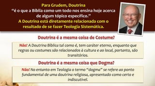 Para Grudem, Doutrina
“é o que a Bíblia como um todo nos ensina hoje acerca
de algum tópico específico.”
A Doutrina está diretamente relacionada com o
resultado de se fazer Teologia Sistemática.
Não! A Doutrina Bíblica tal como é, tem caráter eterno, enquanto que
regras ou costumes são relacionados à cultura e ao local, portanto, são
transitórios.
Não! No entanto em Teologia o termo “dogma” se refere ao ponto
fundamental de uma doutrina religiosa, apresentado como certo e
indiscutível.
 