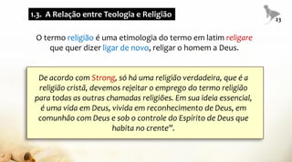 O termo religião é uma etimologia do termo em latim religare
que quer dizer ligar de novo, religar o homem a Deus.
De acordo com Strong, só há uma religião verdadeira, que é a
religião cristã, devemos rejeitar o emprego do termo religião
para todas as outras chamadas religiões. Em sua ideia essencial,
é uma vida em Deus, vivida em reconhecimento de Deus, em
comunhão com Deus e sob o controle do Espírito de Deus que
habita no crente”.
1.3. A Relação entre Teologia e Religião
23
 
