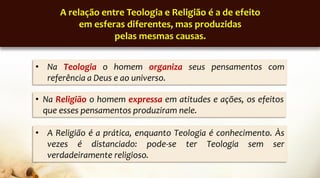 • A Religião é a prática, enquanto Teologia é conhecimento. Às
vezes é distanciado: pode-se ter Teologia sem ser
verdadeiramente religioso.
A relação entre Teologia e Religião é a de efeito
em esferas diferentes, mas produzidas
pelas mesmas causas.
• Na Teologia o homem organiza seus pensamentos com
referência a Deus e ao universo.
• Na Religião o homem expressa em atitudes e ações, os efeitos
que esses pensamentos produziram nele.
 