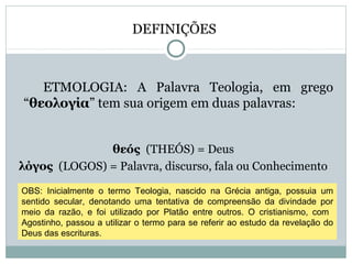 DEFINIÇÕES
ETMOLOGIA: A Palavra Teologia, em grego
“θεολογία” tem sua origem em duas palavras:
θεóς (THEÓS) = Deus
λόγος (LOGOS) = Palavra, discurso, fala ou Conhecimento
OBS: Inicialmente o termo Teologia, nascido na Grécia antiga, possuia um
sentido secular, denotando uma tentativa de compreensão da divindade por
meio da razão, e foi utilizado por Platão entre outros. O cristianismo, com
Agostinho, passou a utilizar o termo para se referir ao estudo da revelação do
Deus das escrituras.
 