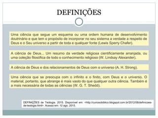 DEFINIÇÕES
Uma ciência que segue um esquema ou uma ordem humana de desenvolvimento
doutrinário e que tem o propósito de incorporar no seu sistema a verdade a respeito de
Deus e o Seu universo a partir de toda e qualquer fonte (Lewis Sperry Chafer).
A ciência de Deus... Um resumo da verdade religiosa cientificamente arranjada, ou
uma coleção filosófica de todo o conhecimento religioso (W. Lindsay Alexander).
A ciência de Deus e dos relacionamentos de Deus com o universo (A. H. Strong).
Uma ciência que se preocupa com o infinito e o finito, com Deus e o universo. O
material, portanto, que abrange é mais vasto do que qualquer outra ciência. Também é
a mais necessária de todas as ciências (W. G. T. Shedd).
DEFINIÇÕES de Teologia. 2015. Disponível em: <http://curiosobiblico.blogspot.com.br/2012/08/definicoes-
de-teologia.html>. Acesso em: 12 ago. 2015.
 