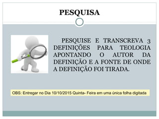 PESQUISA
PESQUISE E TRANSCREVA 3
DEFINIÇÕES PARA TEOLOGIA
APONTANDO O AUTOR DA
DEFINIÇÃO E A FONTE DE ONDE
A DEFINIÇÃO FOI TIRADA.
OBS: Entregar no Dia 10/10/2015 Quinta- Feira em uma única folha digitada
 