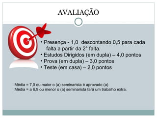 AVALIAÇÃO
• Presença - 1,0 descontando 0,5 para cada
falta a partir da 2° falta.
• Estudos Dirigidos (em dupla) – 4,0 pontos
• Prova (em dupla) – 3,0 pontos
• Teste (em casa) – 2,0 pontos
Média = 7,0 ou maior o (a) seminarista é aprovado (a)
Média = a 6,9 ou menor o (a) seminarista fará um trabalho extra.
 