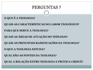 PERGUNTAS ?
O QUE É A TEOLOGIA?
QUAIS AS CARACTERÍSTICAS DO LABOR TEOLÓGICO?
PARA QUE SERVE A TEOLOGIA?
QUAIS AS ÁREAS DE ATUAÇÃO DO TEÓLOGO?
QUAIS AS PRINCIPAIS RAMIFICAÇÕES DA TEOLOGIA?
O QUE A TEOLOGIA ESTUDA?
QUAL SÃO AS FONTES DA TEOLOGIA?
QUAL A RELAÇÃO ENTRE TEOLOGIA E PRÁTICA CRISTÃ?
 