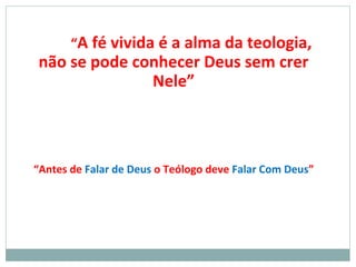 “A fé vivida é a alma da teologia,
não se pode conhecer Deus sem crer
Nele”
“Antes de Falar de Deus o Teólogo deve Falar Com Deus”
 