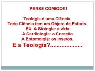 PENSE COMIGO!!!
Teologia é uma Ciência.
Toda Ciência tem um Objeto de Estudo.
EX. A Biologia: a vida
A Cardiologia: o Coração
A Entomolgia: os insetos.
E a Teologia?....................
 