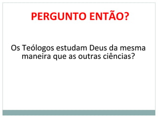 PERGUNTO ENTÃO?
Os Teólogos estudam Deus da mesma
maneira que as outras ciências?
 