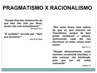 PRAGMATISMO X RACIONALISMO
“Porque lhes dou testemunho de
que eles têm zelo por Deus,
porém não com entendimento”
Romanos 10. 2
“É verdade?” trocada por: “Será
que funciona?”
John R. W. Stott
“Ora, estes foram mais nobres
do que os que estavam em
Tessalônica, porque de bom
grado receberam a palavra,
examinando cada dia nas
Escrituras se estas coisas eram
assim.”
Atos 17. 11
“Desejai afetuosamente, como
meninos novamente nascidos, o
leite racional, não falsificado,
para que por ele vades
crescendo”
1 Pedro 2.2
 