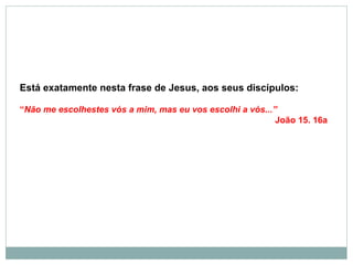Está exatamente nesta frase de Jesus, aos seus discípulos:
“Não me escolhestes vós a mim, mas eu vos escolhi a vós...”
João 15. 16a
 