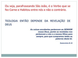 Ou seja, parafraseando São João, é o Verbo que se
fez Carne e Habitou entre nós e não o contrário.
TEOLOGIA ENTÃO DEPENDE DA REVELAÇÃO DE
DEUS
As coisas encobertas pertencem ao SENHOR
nosso Deus, porém as reveladas nos
pertencem a nós e a nossos filhos para
sempre, para que cumpramos todas as
palavras desta lei.
Deuteronômio 29. 29
 