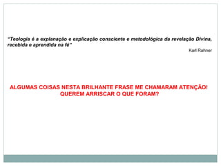 “Teologia é a explanação e explicação consciente e metodológica da revelação Divina,
recebida e aprendida na fé”
Karl Rahner
ALGUMAS COISAS NESTA BRILHANTE FRASE ME CHAMARAM ATENÇÃO!
QUEREM ARRISCAR O QUE FORAM?
 