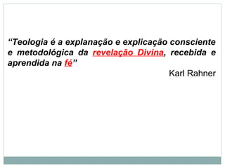 “Teologia é a explanação e explicação consciente
e metodológica da revelação Divina, recebida e
aprendida na fé”
Karl Rahner
 