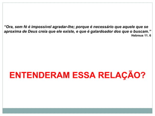 “Ora, sem fé é impossível agradar-lhe; porque é necessário que aquele que se
aproxima de Deus creia que ele existe, e que é galardoador dos que o buscam.”
Hebreus 11. 6
ENTENDERAM ESSA RELAÇÃO?
 