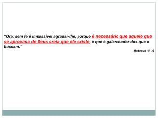 “Ora, sem fé é impossível agradar-lhe; porque é necessário que aquele que
se aproxima de Deus creia que ele existe, e que é galardoador dos que o
buscam.”
Hebreus 11. 6
 