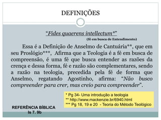 DEFINIÇÕES
“Fides quaerens intellectum*”
(fé em busca de Entendimento)
Essa é a Definição de Anselmo de Cantuária**, que em
seu Proslógio***, Afirma que a Teologia é a fé em busca de
compreensão, é uma fé que busca entender as razões da
crença e dessa forma, fé e razão são complementares, sendo
a razão na teologia, precedida pela fé de forma que
Anselmo, regatando Agostinho, afirma: “Não busco
compreender para crer, mas creio para compreender”.
* Pg 34- Uma introdução a teologia
** http://www.mackenzie.br/6940.html
*** Pg 18, 19 e 20 - Teoria do Método Teológico
REFERÊNCIA BÍBLICA
Is 7. 9b
 