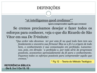 DEFINIÇÕES
“ut intelligamus quod credimus*”
(para compreender aquilo que cremos)
Se cremos precisamos desejar e fazer todos os
esforços para conhecer, veja o que diz Ricardo de São
Vitor em sua De Trinitate:
“Que ardor não devemos ter por esta fé na qual todo bem tem seu
fundamento e encontra sua firmeza! Mas se a fé é a origem de todo
bem, o conhecimento é sua consumação em perfeição. Lancemo-
nos, pois, em direção `a perfeição e, por toda série de progressos
possíveis, avancemos apressadamente da fé para o conhecimento.
Façamos todos os esforços possíveis para compreender aquilo que
cremos.”
* Pg 12 - Teoria do Método Teológico
REFERÊNCIA BÍBLICA
Os 6. 3 e 1 Co 13. 12
 